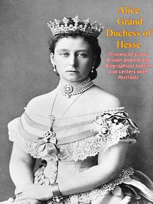 cover image of Alice Grand Duchess of Hesse, Princess of Great Britain and Ireland Biographical Sketch and Letters with Portraits